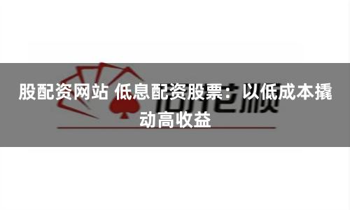 股配资网站 低息配资股票：以低成本撬动高收益