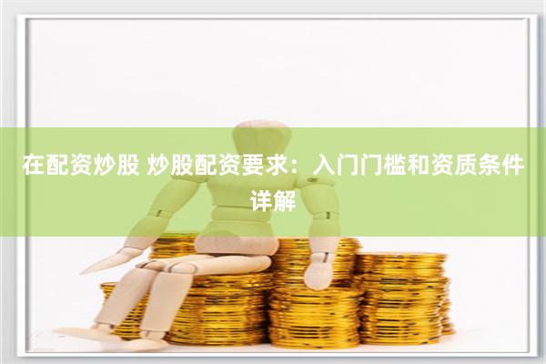 在配资炒股 炒股配资要求：入门门槛和资质条件详解