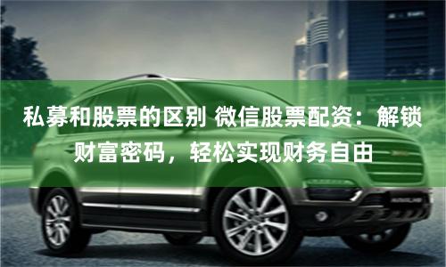 私募和股票的区别 微信股票配资：解锁财富密码，轻松实现财务自由