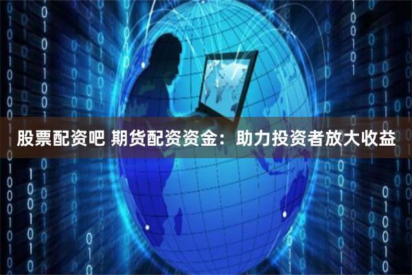 股票配资吧 期货配资资金：助力投资者放大收益